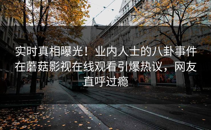 实时真相曝光！业内人士的八卦事件在蘑菇影视在线观看引爆热议，网友直呼过瘾
