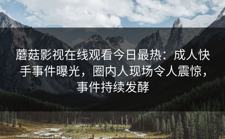 蘑菇影视在线观看今日最热：成人快手事件曝光，圈内人现场令人震惊，事件持续发酵