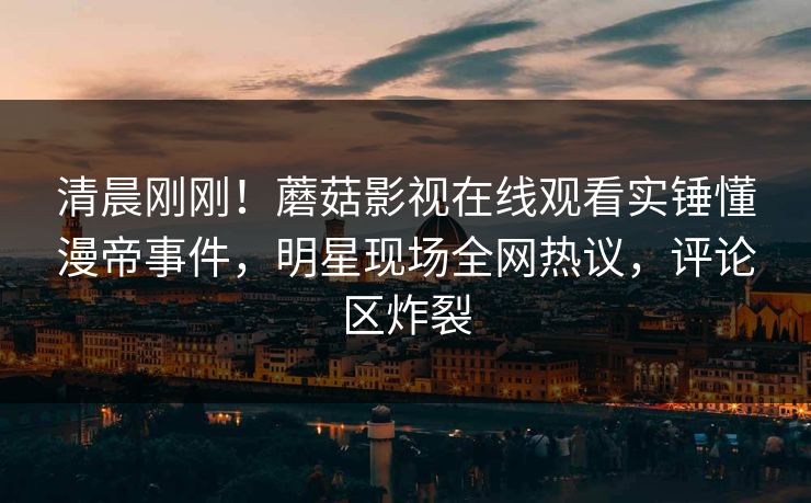 清晨刚刚！蘑菇影视在线观看实锤懂漫帝事件，明星现场全网热议，评论区炸裂