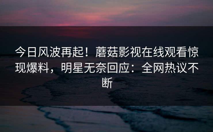 今日风波再起！蘑菇影视在线观看惊现爆料，明星无奈回应：全网热议不断