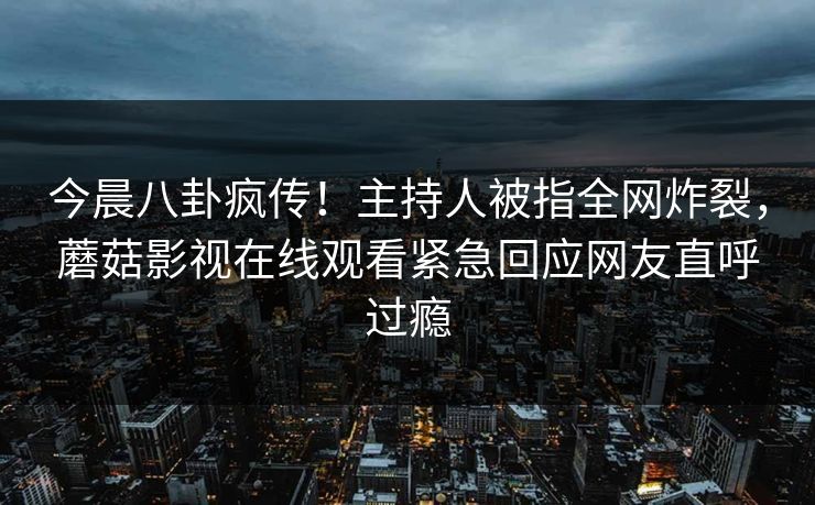 今晨八卦疯传！主持人被指全网炸裂，蘑菇影视在线观看紧急回应网友直呼过瘾