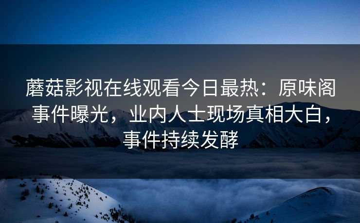 蘑菇影视在线观看今日最热：原味阁事件曝光，业内人士现场真相大白，事件持续发酵