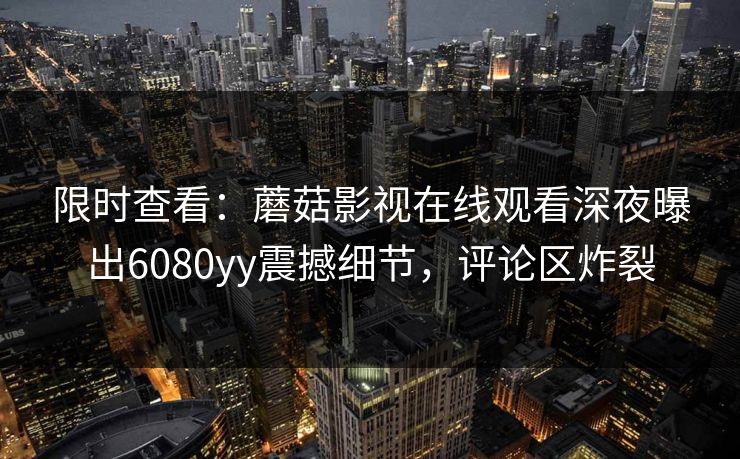 限时查看：蘑菇影视在线观看深夜曝出6080yy震撼细节，评论区炸裂
