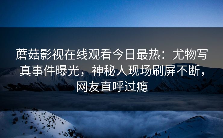 蘑菇影视在线观看今日最热：尤物写真事件曝光，神秘人现场刷屏不断，网友直呼过瘾