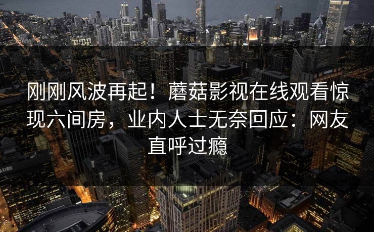刚刚风波再起！蘑菇影视在线观看惊现六间房，业内人士无奈回应：网友直呼过瘾