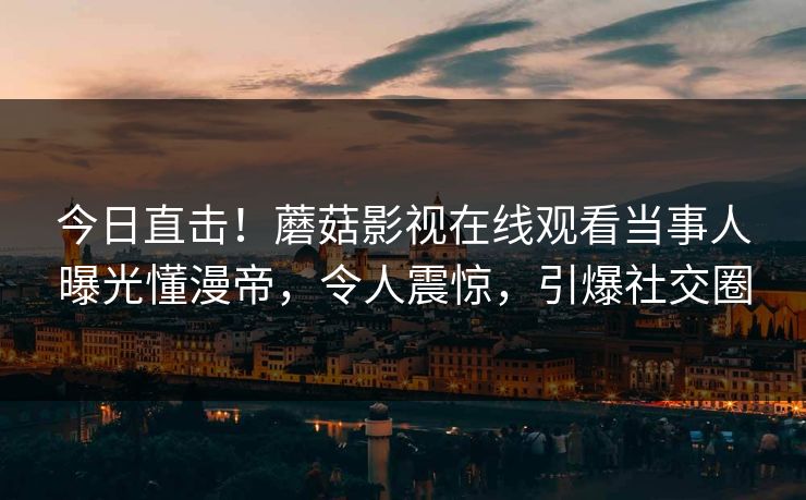 今日直击！蘑菇影视在线观看当事人曝光懂漫帝，令人震惊，引爆社交圈