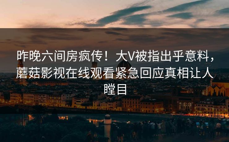 昨晚六间房疯传！大V被指出乎意料，蘑菇影视在线观看紧急回应真相让人瞠目