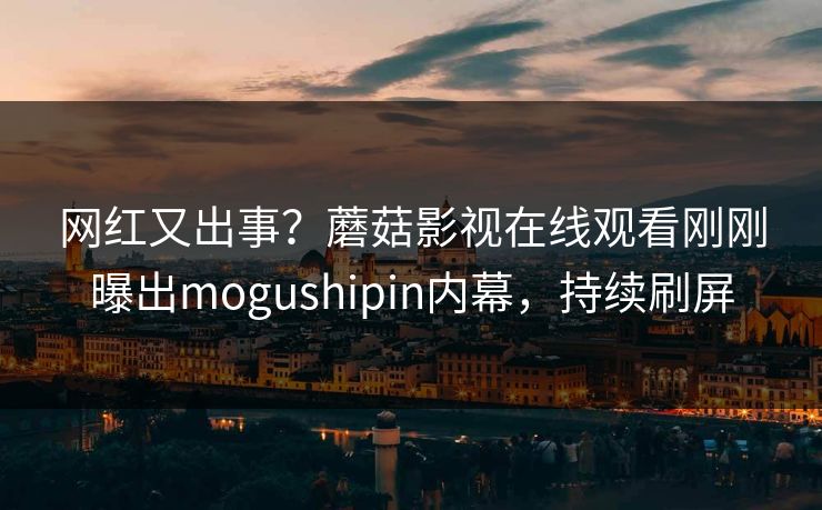 网红又出事？蘑菇影视在线观看刚刚曝出mogushipin内幕，持续刷屏
