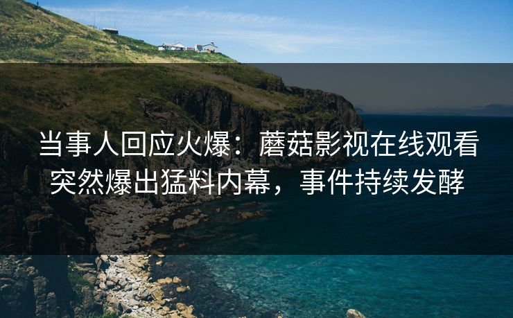 当事人回应火爆：蘑菇影视在线观看突然爆出猛料内幕，事件持续发酵