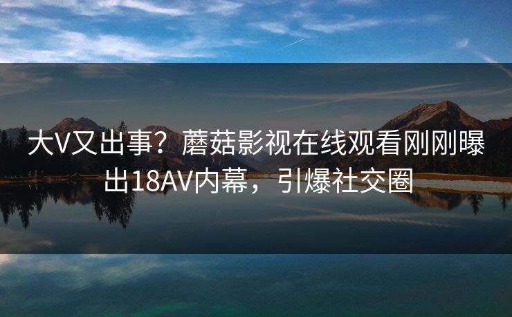 大V又出事？蘑菇影视在线观看刚刚曝出18AV内幕，引爆社交圈
