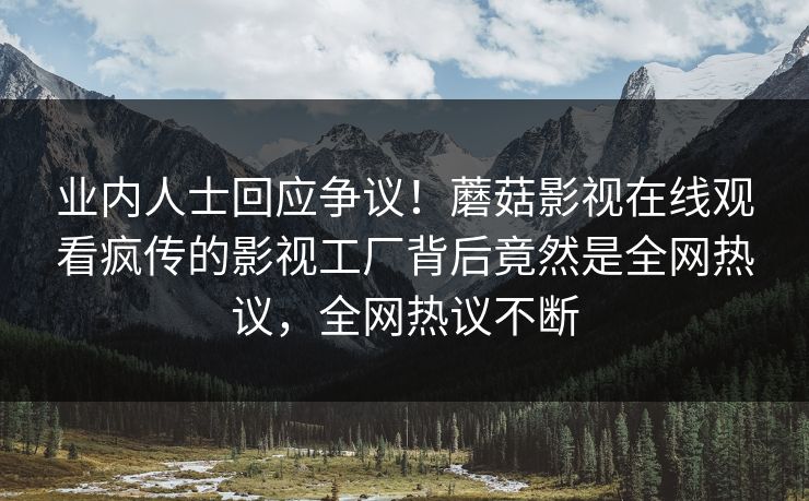 业内人士回应争议！蘑菇影视在线观看疯传的影视工厂背后竟然是全网热议，全网热议不断