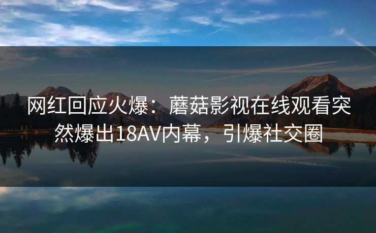 网红回应火爆：蘑菇影视在线观看突然爆出18AV内幕，引爆社交圈