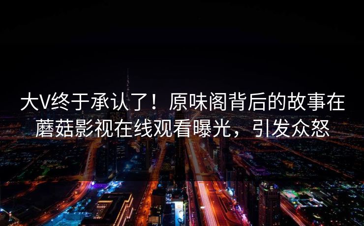 大V终于承认了！原味阁背后的故事在蘑菇影视在线观看曝光，引发众怒