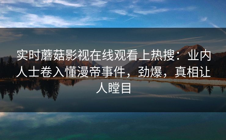 实时蘑菇影视在线观看上热搜：业内人士卷入懂漫帝事件，劲爆，真相让人瞠目