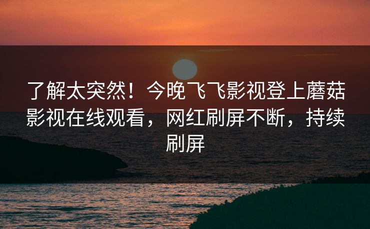 了解太突然！今晚飞飞影视登上蘑菇影视在线观看，网红刷屏不断，持续刷屏