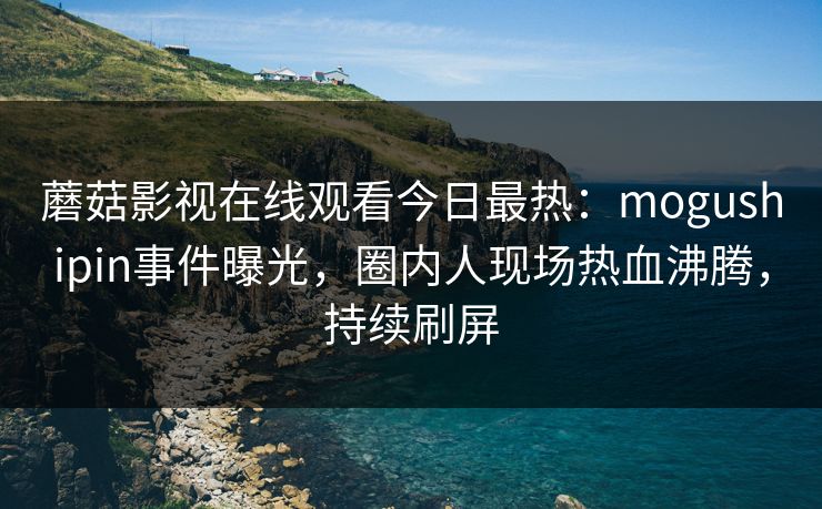 蘑菇影视在线观看今日最热：mogushipin事件曝光，圈内人现场热血沸腾，持续刷屏