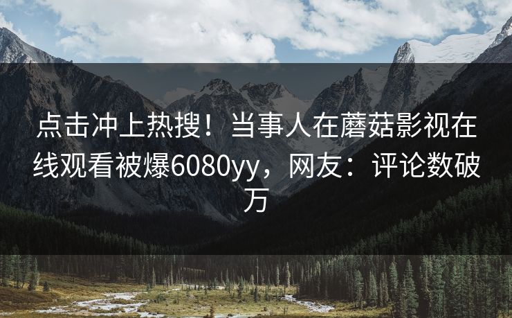 点击冲上热搜！当事人在蘑菇影视在线观看被爆6080yy，网友：评论数破万