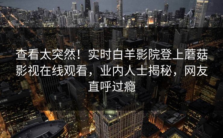 查看太突然！实时白羊影院登上蘑菇影视在线观看，业内人士揭秘，网友直呼过瘾