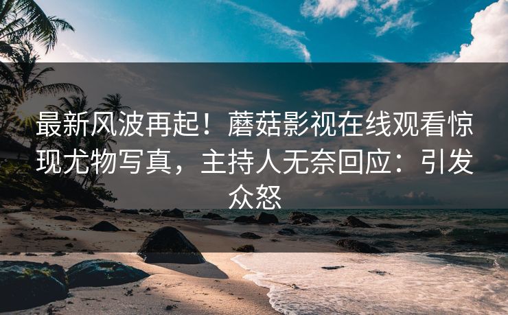 最新风波再起！蘑菇影视在线观看惊现尤物写真，主持人无奈回应：引发众怒