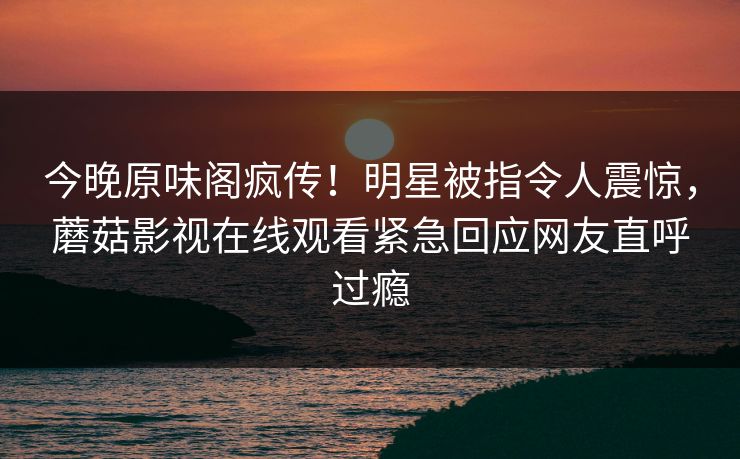 今晚原味阁疯传！明星被指令人震惊，蘑菇影视在线观看紧急回应网友直呼过瘾