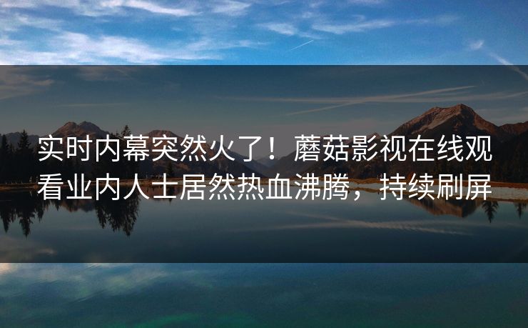 实时内幕突然火了！蘑菇影视在线观看业内人士居然热血沸腾，持续刷屏