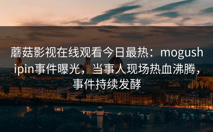蘑菇影视在线观看今日最热：mogushipin事件曝光，当事人现场热血沸腾，事件持续发酵