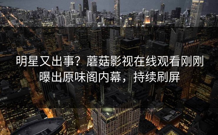 明星又出事？蘑菇影视在线观看刚刚曝出原味阁内幕，持续刷屏