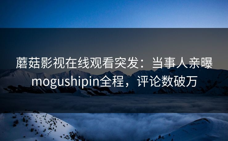 蘑菇影视在线观看突发：当事人亲曝mogushipin全程，评论数破万