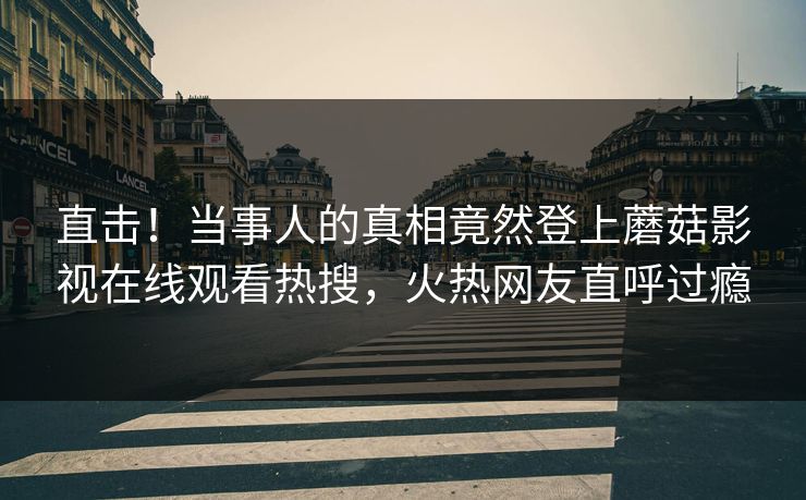 直击！当事人的真相竟然登上蘑菇影视在线观看热搜，火热网友直呼过瘾