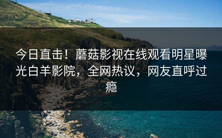 今日直击！蘑菇影视在线观看明星曝光白羊影院，全网热议，网友直呼过瘾