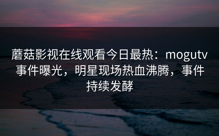 蘑菇影视在线观看今日最热：mogutv事件曝光，明星现场热血沸腾，事件持续发酵