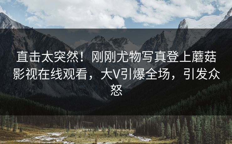 直击太突然！刚刚尤物写真登上蘑菇影视在线观看，大V引爆全场，引发众怒