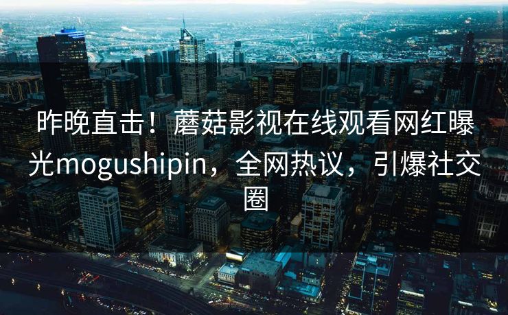 昨晚直击！蘑菇影视在线观看网红曝光mogushipin，全网热议，引爆社交圈