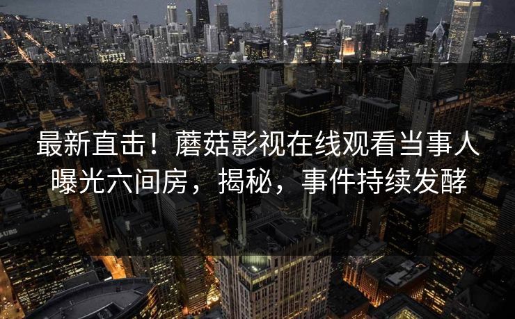 最新直击！蘑菇影视在线观看当事人曝光六间房，揭秘，事件持续发酵