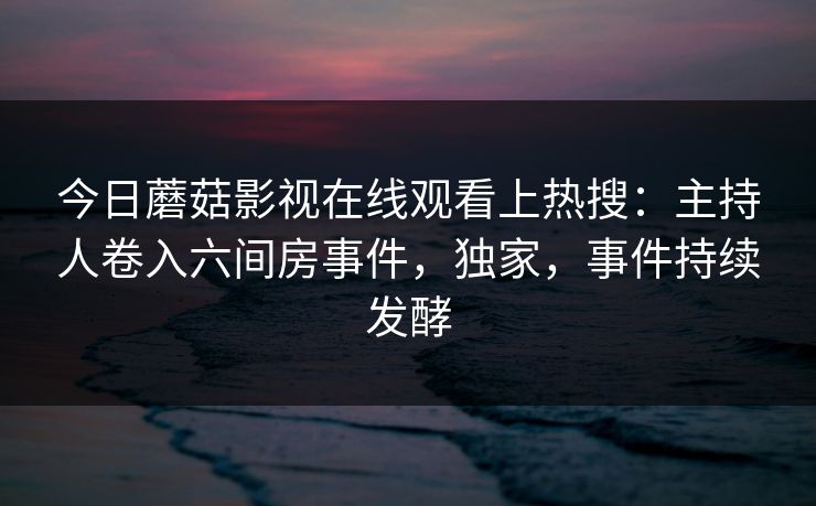 今日蘑菇影视在线观看上热搜：主持人卷入六间房事件，独家，事件持续发酵