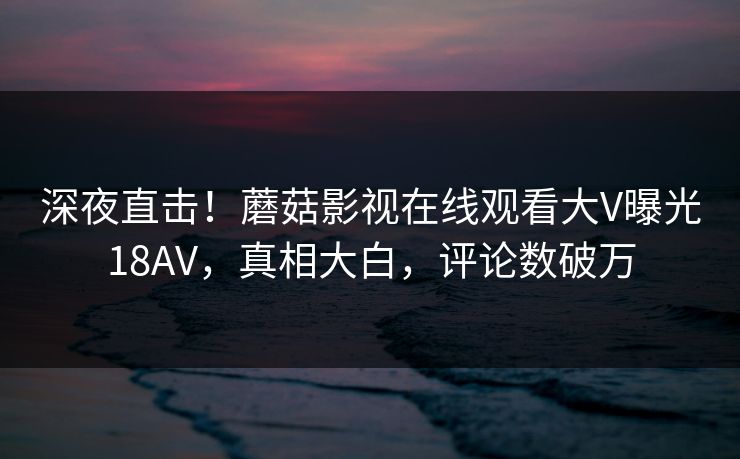 深夜直击！蘑菇影视在线观看大V曝光18AV，真相大白，评论数破万