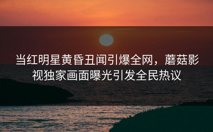 当红明星黄昏丑闻引爆全网，蘑菇影视独家画面曝光引发全民热议