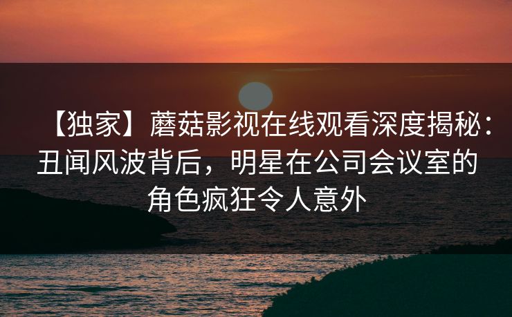 【独家】蘑菇影视在线观看深度揭秘：丑闻风波背后，明星在公司会议室的角色疯狂令人意外