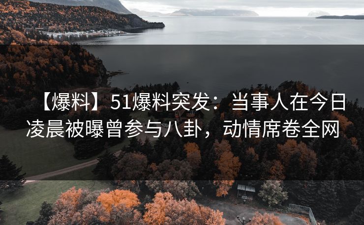 【爆料】51爆料突发：当事人在今日凌晨被曝曾参与八卦，动情席卷全网