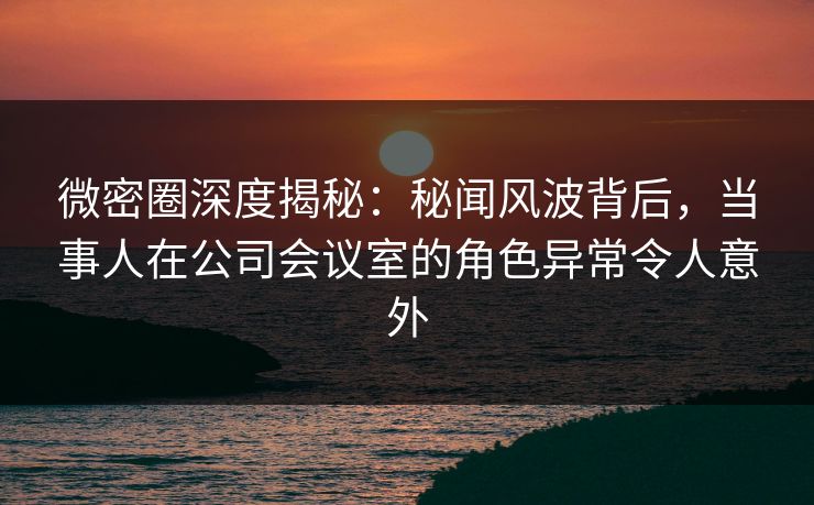 微密圈深度揭秘：秘闻风波背后，当事人在公司会议室的角色异常令人意外