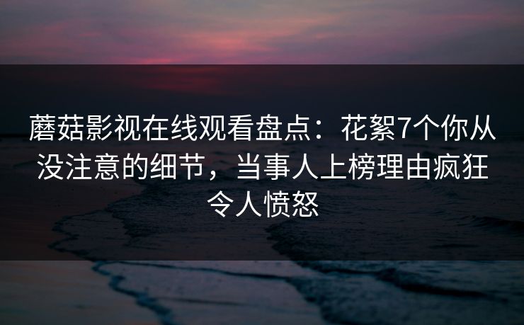 蘑菇影视在线观看盘点：花絮7个你从没注意的细节，当事人上榜理由疯狂令人愤怒