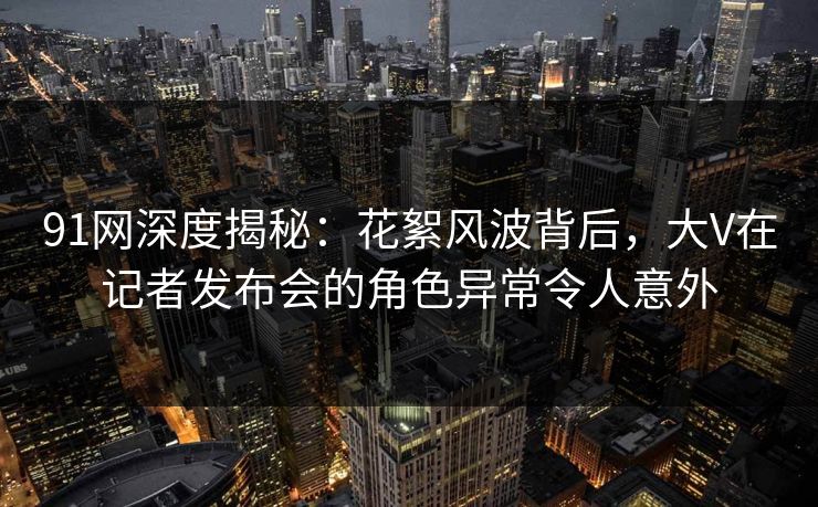 91网深度揭秘：花絮风波背后，大V在记者发布会的角色异常令人意外