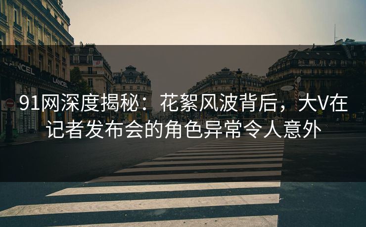 91网深度揭秘：花絮风波背后，大V在记者发布会的角色异常令人意外
