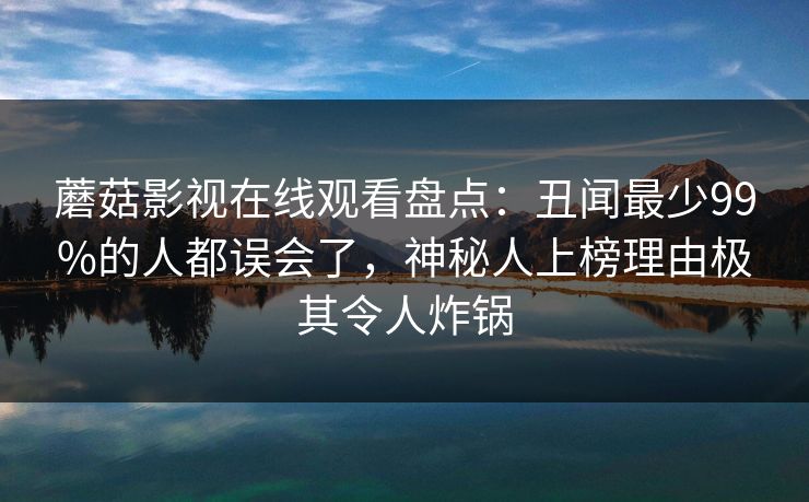 蘑菇影视在线观看盘点：丑闻最少99%的人都误会了，神秘人上榜理由极其令人炸锅