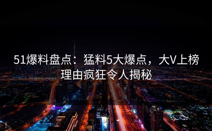 51爆料盘点：猛料5大爆点，大V上榜理由疯狂令人揭秘