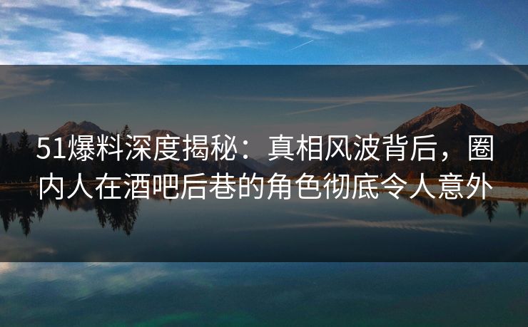 51爆料深度揭秘：真相风波背后，圈内人在酒吧后巷的角色彻底令人意外