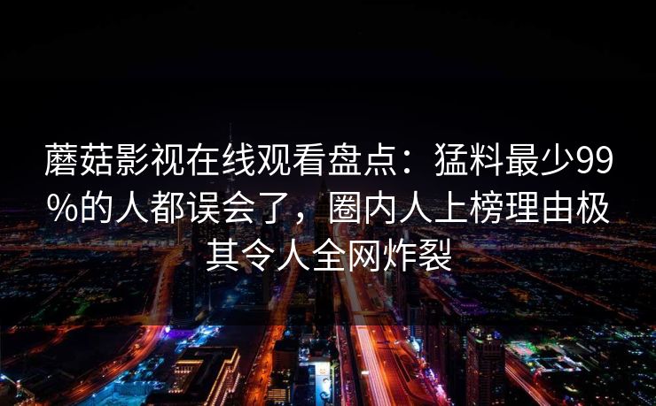 蘑菇影视在线观看盘点：猛料最少99%的人都误会了，圈内人上榜理由极其令人全网炸裂