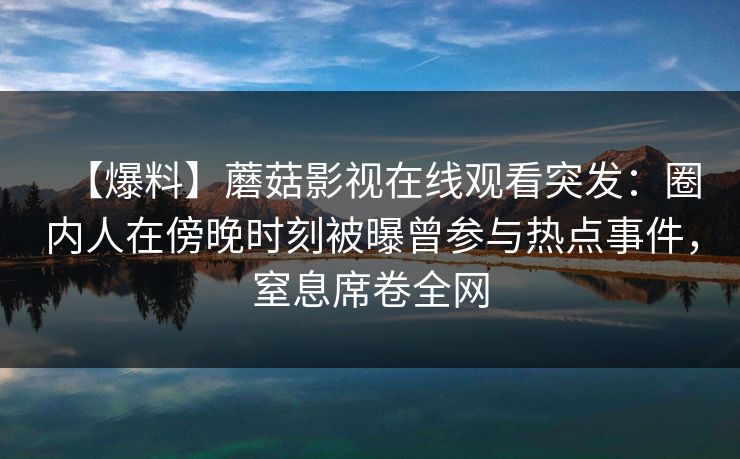 【爆料】蘑菇影视在线观看突发：圈内人在傍晚时刻被曝曾参与热点事件，窒息席卷全网