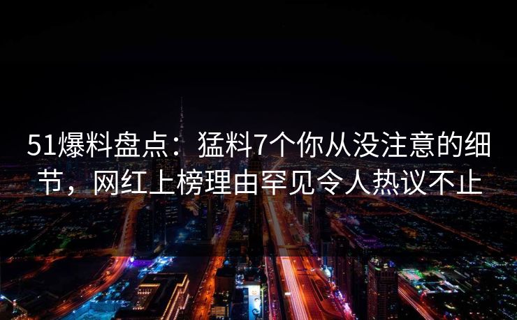 51爆料盘点：猛料7个你从没注意的细节，网红上榜理由罕见令人热议不止