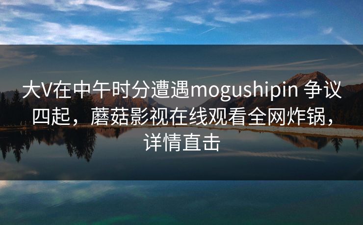 大V在中午时分遭遇mogushipin 争议四起,蘑菇影视在线观看全网炸锅,详情直击